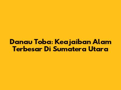 Danau Toba: Keajaiban Alam Terbesar Di Sumatera Utara
