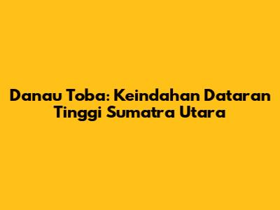 Danau Toba: Keindahan Dataran Tinggi Sumatra Utara