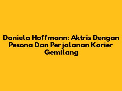Daniela Hoffmann: Aktris Dengan Pesona Dan Perjalanan Karier Gemilang