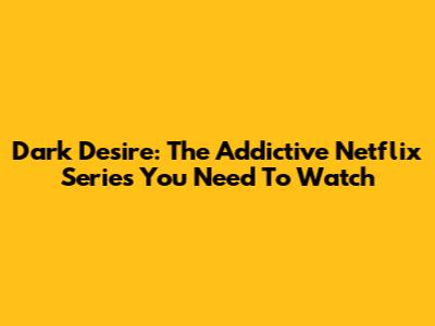 Dark Desire: The Addictive Netflix Series You Need To Watch