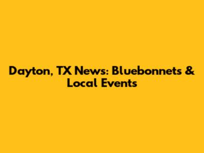 Dayton, TX News: Bluebonnets & Local Events