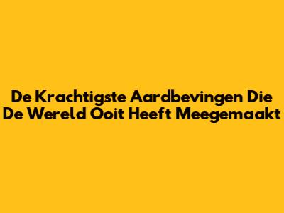 De Krachtigste Aardbevingen Die De Wereld Ooit Heeft Meegemaakt