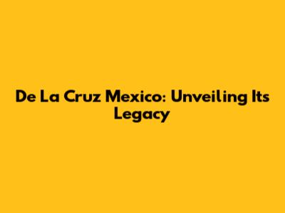 De La Cruz Mexico: Unveiling Its Legacy
