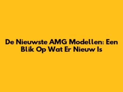 De Nieuwste AMG Modellen: Een Blik Op Wat Er Nieuw Is