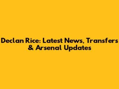 Declan Rice: Latest News, Transfers & Arsenal Updates