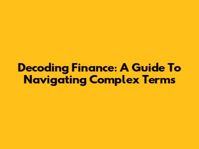 Decoding Finance: A Guide To Navigating Complex Terms