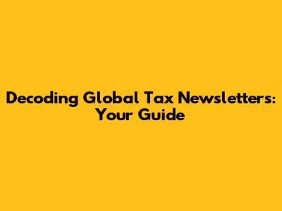 Decoding Global Tax Newsletters: Your Guide