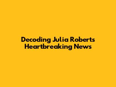 Decoding Julia Roberts' Heartbreaking News