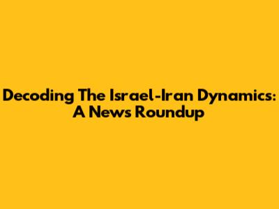 Decoding The Israel-Iran Dynamics: A News Roundup