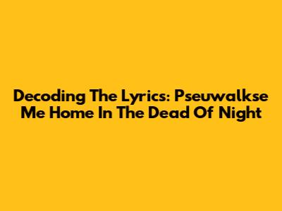 Decoding The Lyrics: Pseuwalkse Me Home In The Dead Of Night