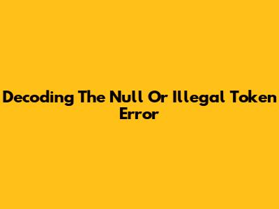 Decoding The Null Or Illegal Token Error