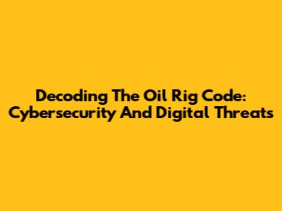 Decoding The Oil Rig Code: Cybersecurity And Digital Threats
