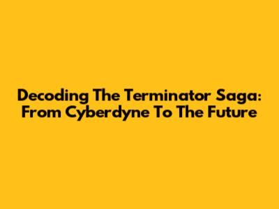 Decoding The Terminator Saga: From Cyberdyne To The Future