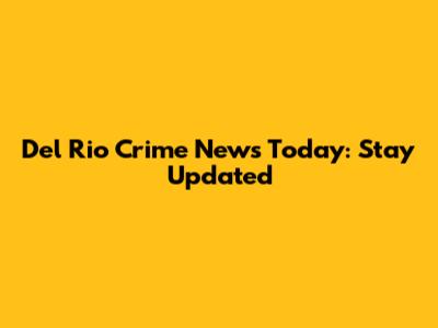 Del Rio Crime News Today: Stay Updated