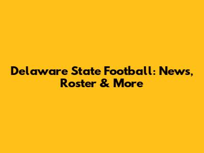 Delaware State Football: News, Roster & More
