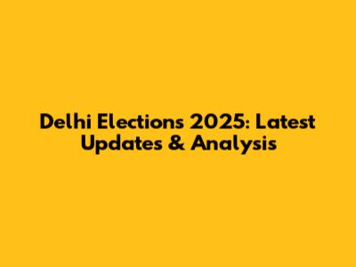 Delhi Elections 2025: Latest Updates & Analysis