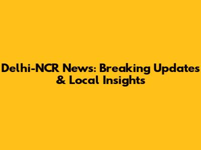Delhi-NCR News: Breaking Updates & Local Insights