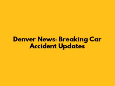 Denver News: Breaking Car Accident Updates