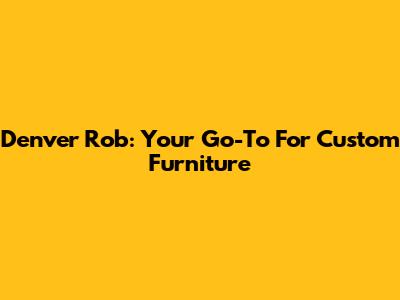 Denver Rob: Your Go-To For Custom Furniture