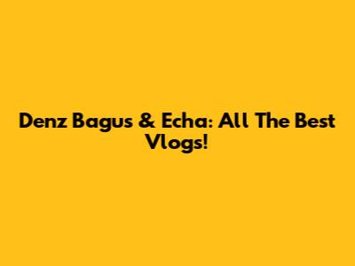 Denz Bagus & Echa: All The Best Vlogs!