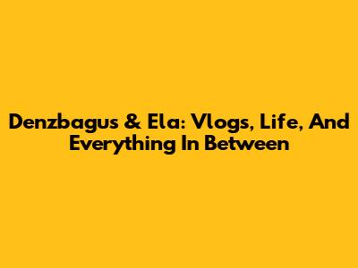 Denzbagus & Ela: Vlogs, Life, And Everything In Between