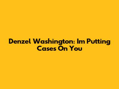 Denzel Washington: I'm Putting Cases On You