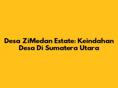 Desa ZiMedan Estate: Keindahan Desa Di Sumatera Utara