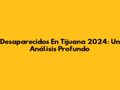Desaparecidos En Tijuana 2024: Un Análisis Profundo