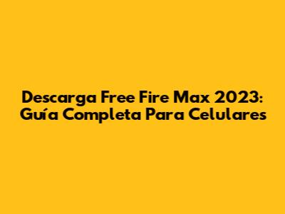 Descarga Free Fire Max 2023: Guía Completa Para Celulares