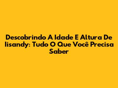 Descobrindo A Idade E Altura De Iisandy: Tudo O Que Você Precisa Saber
