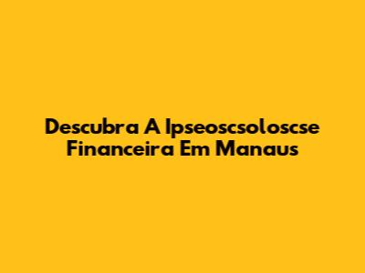 Descubra A Ipseoscsoloscse Financeira Em Manaus