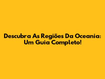 Descubra As Regiões Da Oceania: Um Guia Completo!