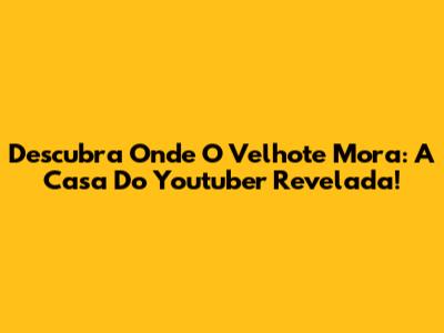 Descubra Onde O Velhote Mora: A Casa Do Youtuber Revelada!