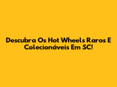 Descubra Os Hot Wheels Raros E Colecionáveis Em SC!