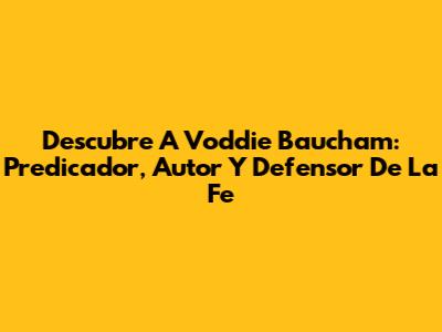 Descubre A Voddie Baucham: Predicador, Autor Y Defensor De La Fe