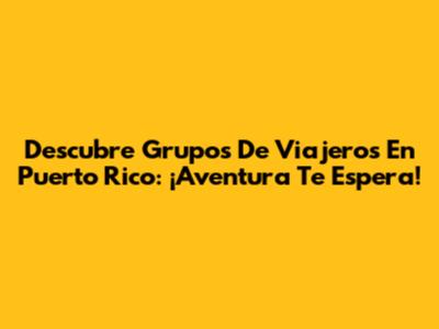 Descubre Grupos De Viajeros En Puerto Rico: ¡Aventura Te Espera!