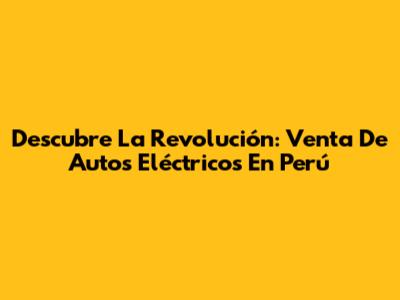 Descubre La Revolución: Venta De Autos Eléctricos En Perú