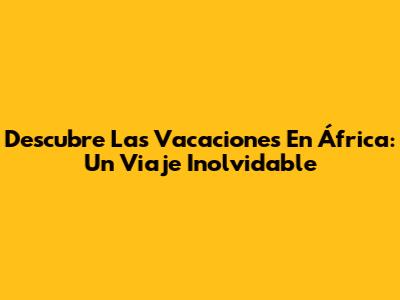 Descubre Las Vacaciones En África: Un Viaje Inolvidable