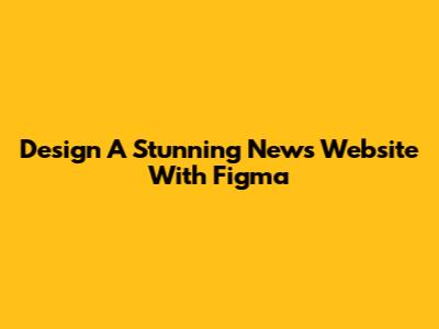 Design A Stunning News Website With Figma