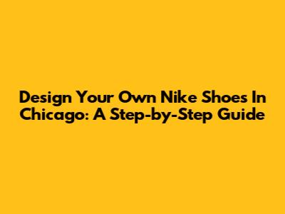 Design Your Own Nike Shoes In Chicago: A Step-by-Step Guide