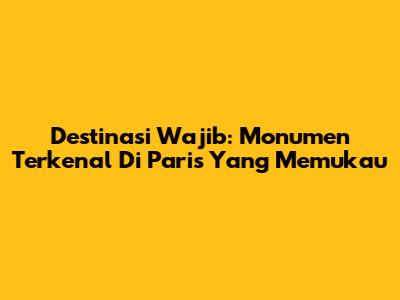 Destinasi Wajib: Monumen Terkenal Di Paris Yang Memukau