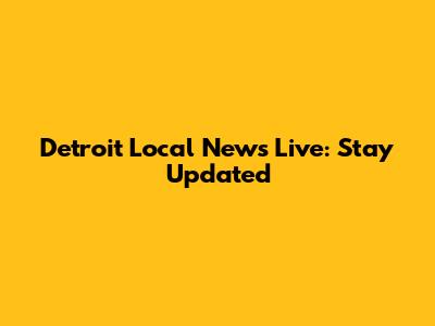 Detroit Local News Live: Stay Updated