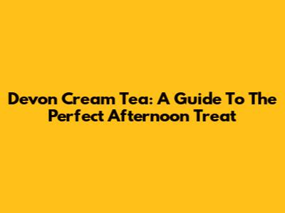 Devon Cream Tea: A Guide To The Perfect Afternoon Treat