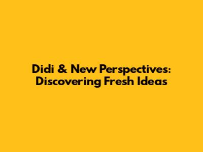 Didi & New Perspectives: Discovering Fresh Ideas