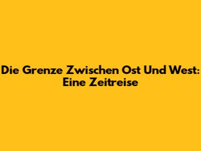 Die Grenze Zwischen Ost Und West: Eine Zeitreise
