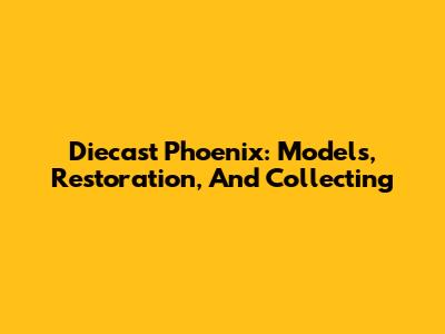 Diecast Phoenix: Models, Restoration, And Collecting