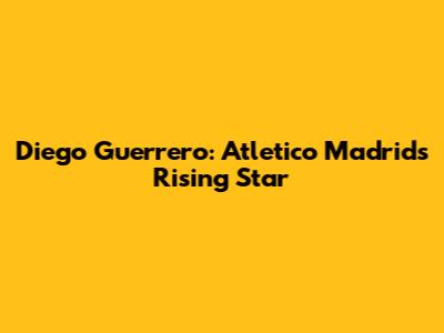 Diego Guerrero: Atletico Madrid's Rising Star
