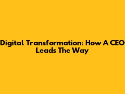 Digital Transformation: How A CEO Leads The Way