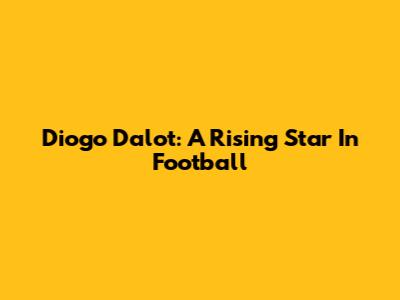 Diogo Dalot: A Rising Star In Football