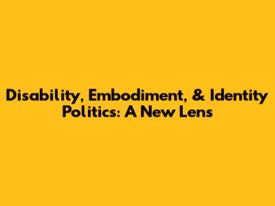 Disability, Embodiment, & Identity Politics: A New Lens